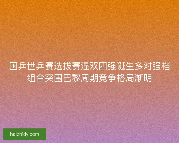 国乒世乒赛选拔赛混双四强诞生多对强档组合突围巴黎周期竞争格局渐明