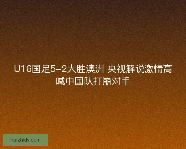 U16国足5-2大胜澳洲 央视解说激情高喊中国队打崩对手
