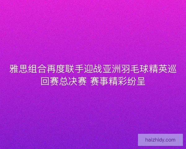 雅思组合再度联手迎战亚洲羽毛球精英巡回赛总决赛 赛事精彩纷呈