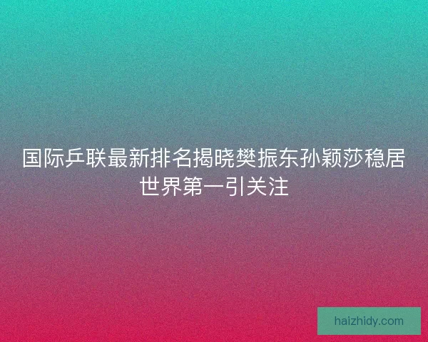 国际乒联最新排名揭晓樊振东孙颖莎稳居世界第一引关注